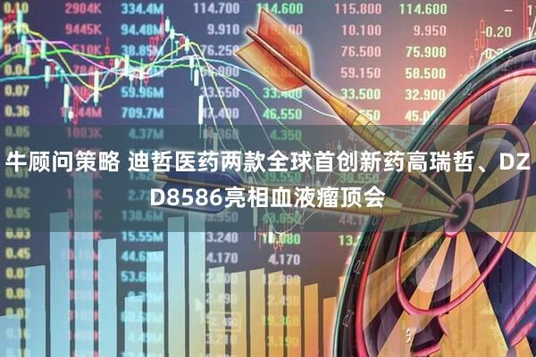 牛顾问策略 迪哲医药两款全球首创新药高瑞哲、DZD8586亮相血液瘤顶会