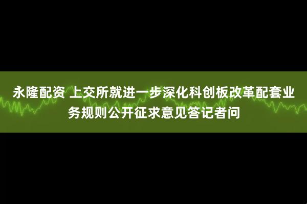 永隆配资 上交所就进一步深化科创板改革配套业务规则公开征求意见答记者问