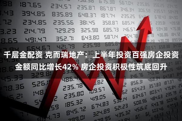 千层金配资 克而瑞地产：上半年投资百强房企投资金额同比增长42% 房企投资积极性筑底回升