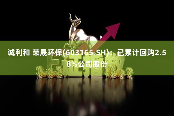 诚利和 荣晟环保(603165.SH)：已累计回购2.58%公司股份