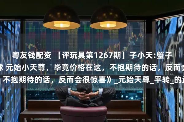 粤友钱配资 【评玩具第1267期】子小天:蟹子测评《国产变形机械星球 元始小天尊，毕竟价格在这，不抱期待的话，反而会很惊喜》_元始天尊_平转_的武器