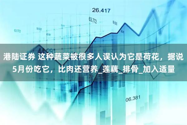 港陆证券 这种蔬菜被很多人误认为它是荷花，据说5月份吃它，比肉还营养_莲藕_排骨_加入适量