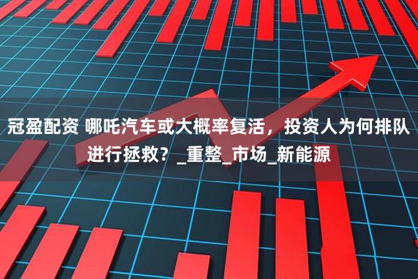 冠盈配资 哪吒汽车或大概率复活，投资人为何排队进行拯救？_重整_市场_新能源