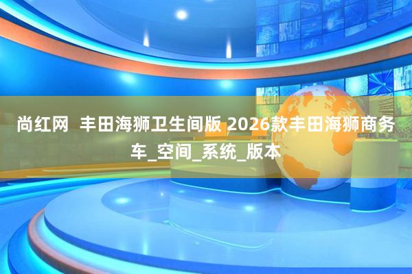 尚红网  丰田海狮卫生间版 2026款丰田海狮商务车_空间_系统_版本