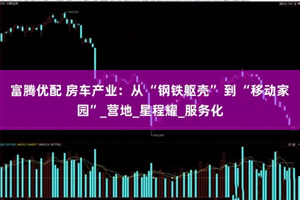 富腾优配 房车产业：从 “钢铁躯壳” 到 “移动家园”_营地_星程耀_服务化