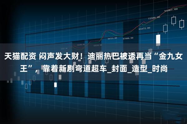 天猫配资 闷声发大财！迪丽热巴被透再当“金九女王”，靠着新剧弯道超车_封面_造型_时尚