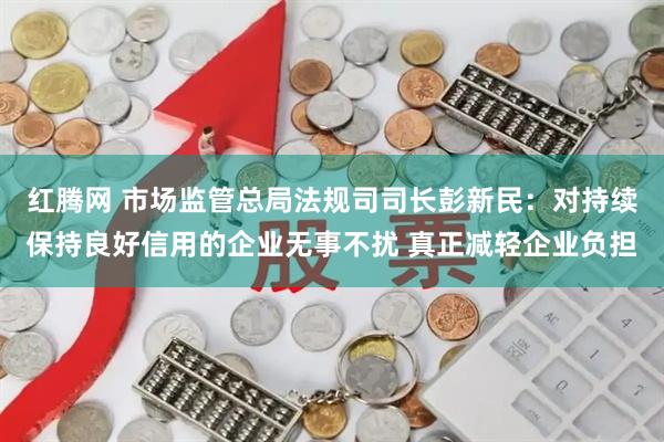 红腾网 市场监管总局法规司司长彭新民：对持续保持良好信用的企业无事不扰 真正减轻企业负担