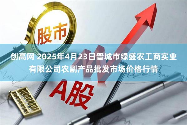 创高网 2025年4月23日晋城市绿盛农工商实业有限公司农副产品批发市场价格行情