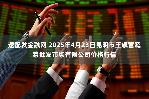 速配发金融网 2025年4月23日昆明市王旗营蔬菜批发市场有限公司价格行情