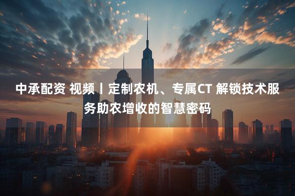 中承配资 视频丨定制农机、专属CT 解锁技术服务助农增收的智慧密码
