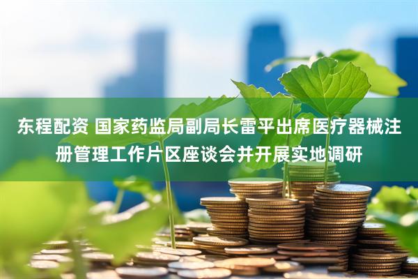 东程配资 国家药监局副局长雷平出席医疗器械注册管理工作片区座谈会并开展实地调研