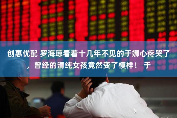 创惠优配 罗海琼看着十几年不见的于娜心疼哭了，曾经的清纯女孩竟然变了模样！ 于
