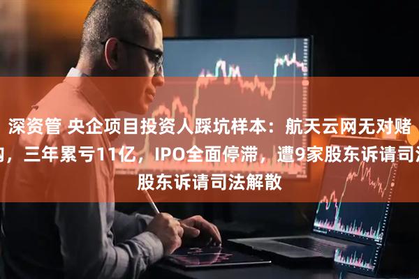 深资管 央企项目投资人踩坑样本：航天云网无对赌无回购，三年累亏11亿，IPO全面停滞，遭9家股东诉请司法解散