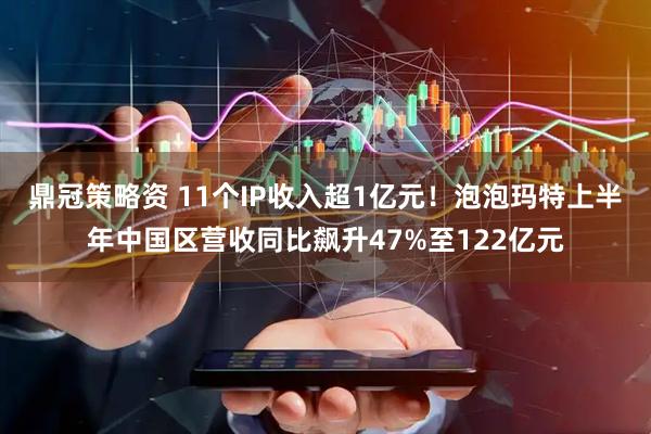 鼎冠策略资 11个IP收入超1亿元！泡泡玛特上半年中国区营收同比飙升47%至122亿元